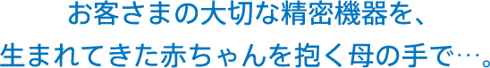 お客さまの大切な精密機器を、
生まれてきた赤ちゃんを抱く母の手で…。